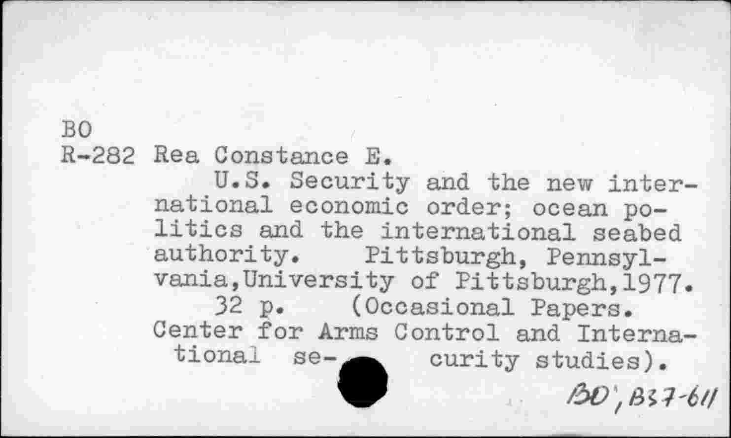 ﻿BO
R-282 Rea Constance E.
U.S. Security and the new international economic order; ocean politics and the international seabed authority. Pittsburgh, Pennsylvania, University of Pittsburgh,1977.
32 p. (Occasional Papers. Center for Arms Control and International. se-^^ curity studies).
9